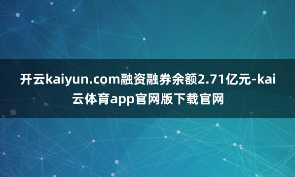 开云kaiyun.com融资融券余额2.71亿元-kai云体育app官网版下载官网