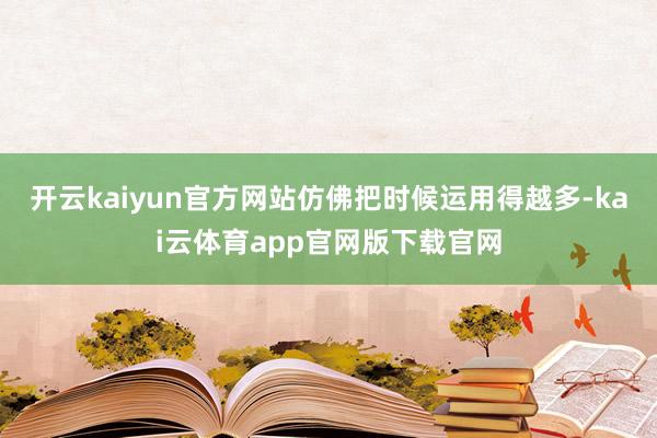 开云kaiyun官方网站仿佛把时候运用得越多-kai云体育app官网版下载官网