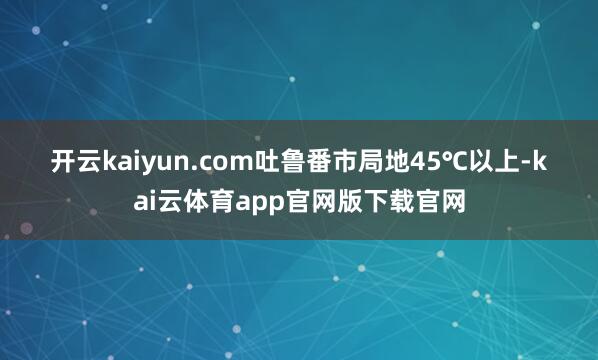 开云kaiyun.com吐鲁番市局地45℃以上-kai云体育app官网版下载官网