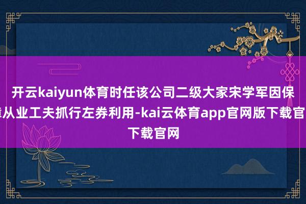 开云kaiyun体育时任该公司二级大家宋学军因保障从业工夫抓行左券利用-kai云体育app官网版下载官网
