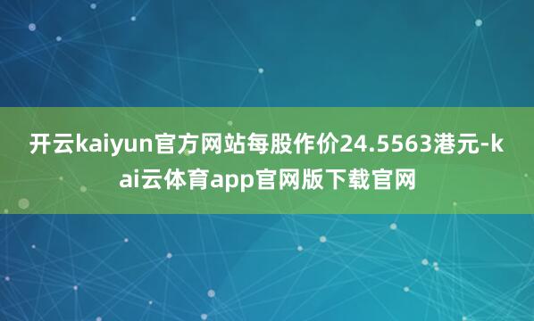 开云kaiyun官方网站每股作价24.5563港元-kai云体育app官网版下载官网