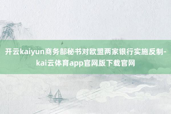 开云kaiyun商务部秘书对欧盟两家银行实施反制-kai云体育app官网版下载官网