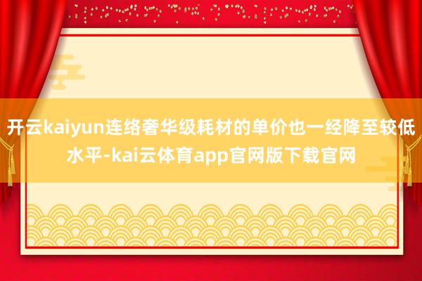开云kaiyun连络奢华级耗材的单价也一经降至较低水平-kai云体育app官网版下载官网