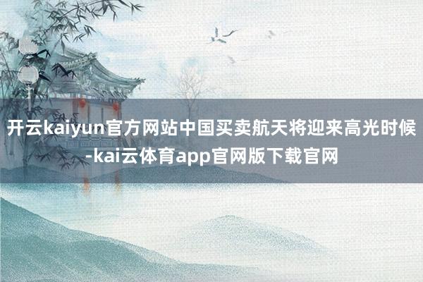 开云kaiyun官方网站中国买卖航天将迎来高光时候-kai云体育app官网版下载官网