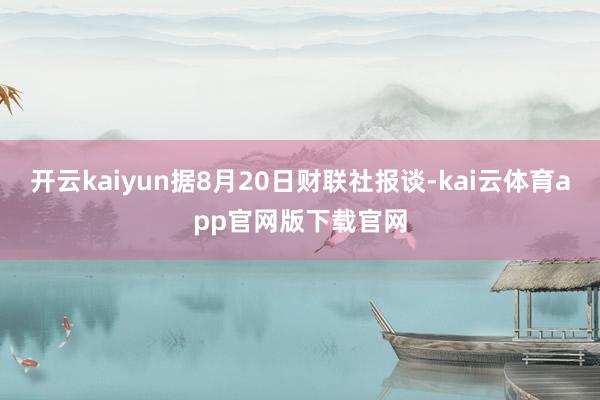 开云kaiyun据8月20日财联社报谈-kai云体育app官网版下载官网
