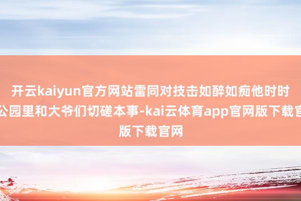 开云kaiyun官方网站雷同对技击如醉如痴他时时在公园里和大爷们切磋本事-kai云体育app官网版下载官网