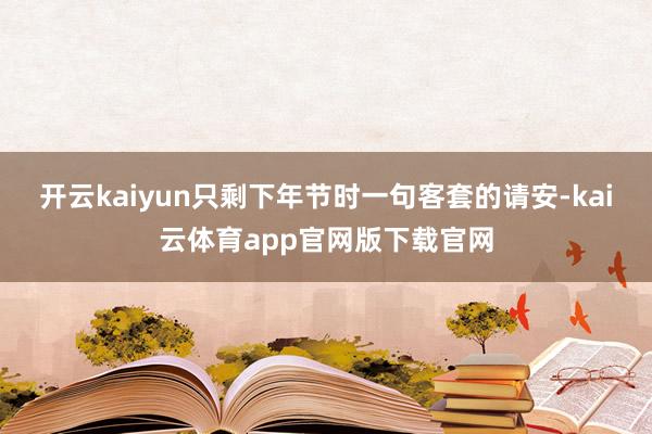 开云kaiyun只剩下年节时一句客套的请安-kai云体育app官网版下载官网
