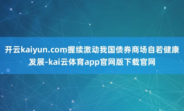 开云kaiyun.com握续激动我国债券商场自若健康发展-kai云体育app官网版下载官网