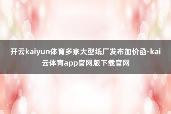 开云kaiyun体育多家大型纸厂发布加价函-kai云体育app官网版下载官网