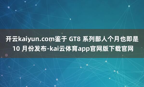 开云kaiyun.com鉴于 GT8 系列鄙人个月也即是 10 月份发布-kai云体育app官网版下载官网