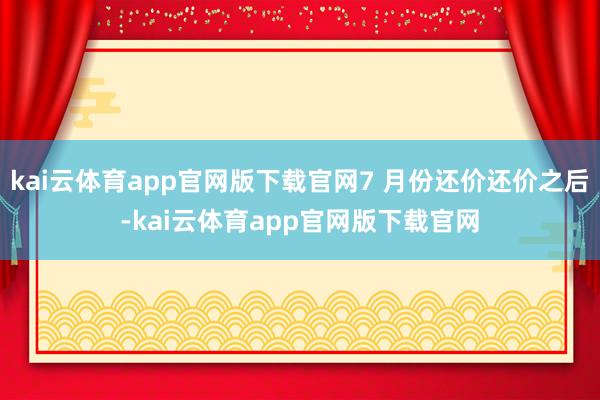 kai云体育app官网版下载官网7 月份还价还价之后-kai云体育app官网版下载官网