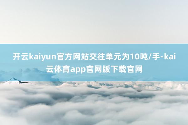 开云kaiyun官方网站交往单元为10吨/手-kai云体育app官网版下载官网