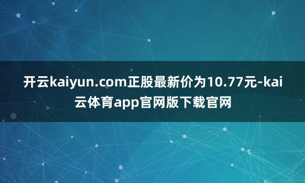 开云kaiyun.com正股最新价为10.77元-kai云体育app官网版下载官网