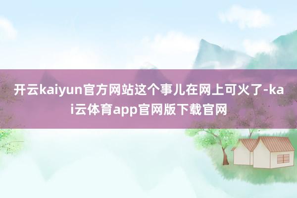 开云kaiyun官方网站这个事儿在网上可火了-kai云体育app官网版下载官网