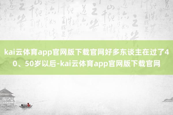 kai云体育app官网版下载官网好多东谈主在过了40、50岁以后-kai云体育app官网版下载官网