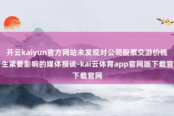 开云kaiyun官方网站未发现对公司股票交游价钱产生紧要影响的媒体报谈-kai云体育app官网版下载官网