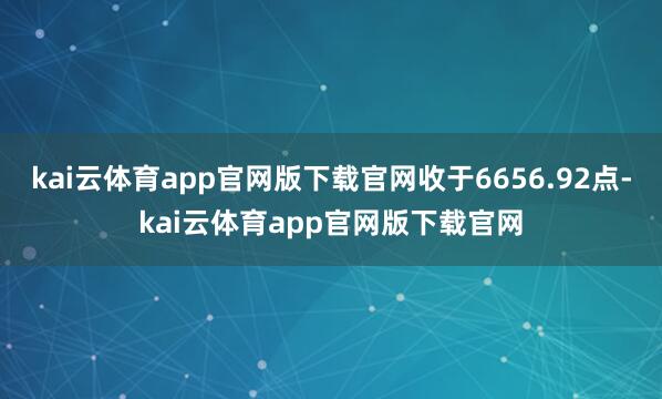 kai云体育app官网版下载官网收于6656.92点-kai云体育app官网版下载官网