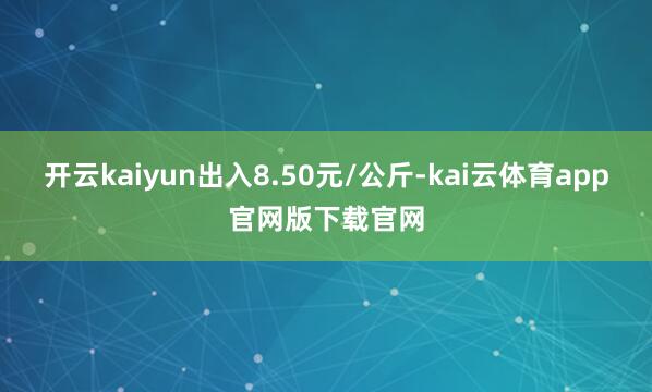 开云kaiyun出入8.50元/公斤-kai云体育app官网版下载官网