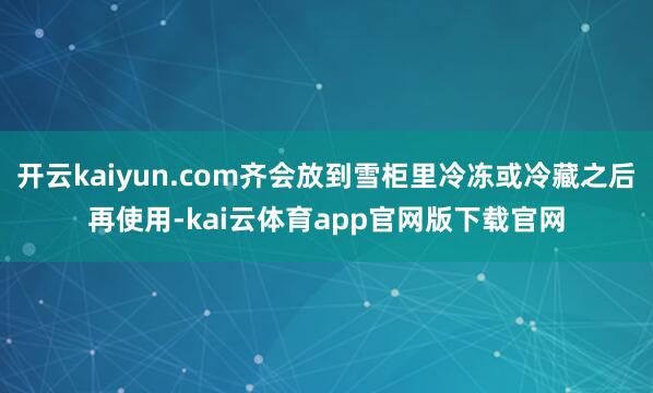 开云kaiyun.com齐会放到雪柜里冷冻或冷藏之后再使用-kai云体育app官网版下载官网