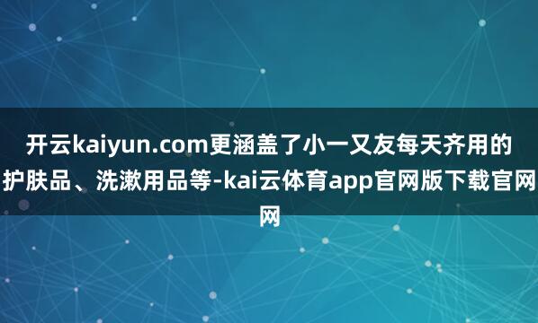 开云kaiyun.com更涵盖了小一又友每天齐用的护肤品、洗漱用品等-kai云体育app官网版下载官网