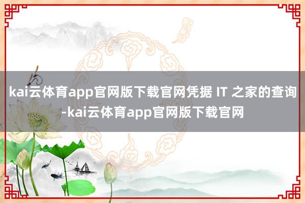 kai云体育app官网版下载官网凭据 IT 之家的查询-kai云体育app官网版下载官网
