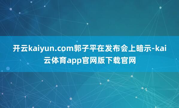 开云kaiyun.com郭子平在发布会上暗示-kai云体育app官网版下载官网