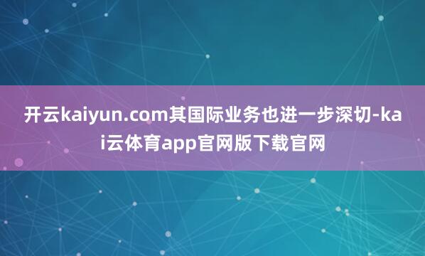 开云kaiyun.com其国际业务也进一步深切-kai云体育app官网版下载官网
