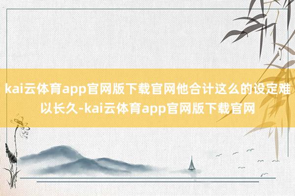 kai云体育app官网版下载官网他合计这么的设定难以长久-kai云体育app官网版下载官网