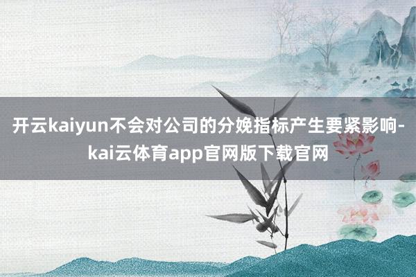 开云kaiyun不会对公司的分娩指标产生要紧影响-kai云体育app官网版下载官网