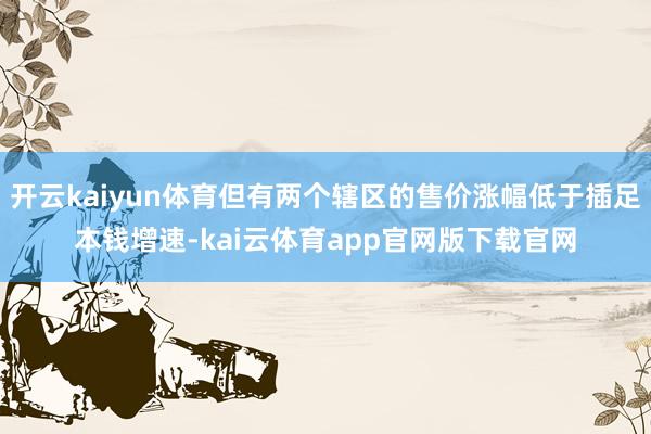 开云kaiyun体育但有两个辖区的售价涨幅低于插足本钱增速-kai云体育app官网版下载官网