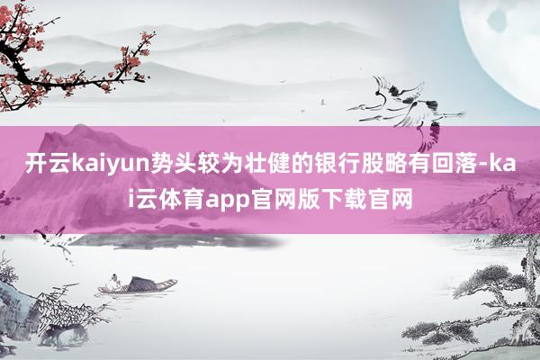 开云kaiyun势头较为壮健的银行股略有回落-kai云体育app官网版下载官网