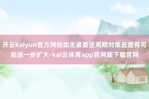 开云kaiyun官方网站如无紧要逆周期对策反差有可能进一步扩大-kai云体育app官网版下载官网