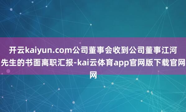 开云kaiyun.com公司董事会收到公司董事江河先生的书面离职汇报-kai云体育app官网版下载官网