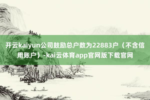 开云kaiyun公司鼓励总户数为22883户（不含信用账户）-kai云体育app官网版下载官网