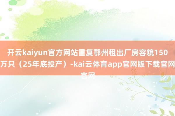 开云kaiyun官方网站重复鄂州租出厂房容貌150万只（25年底投产）-kai云体育app官网版下载官网
