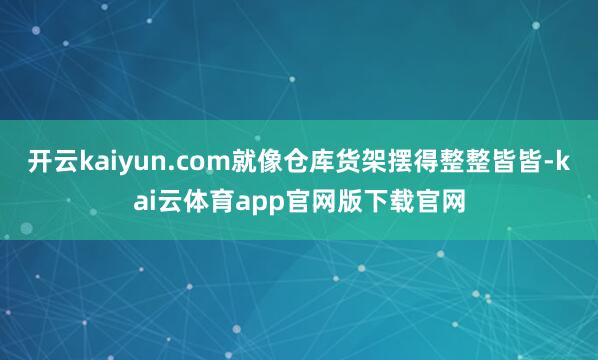 开云kaiyun.com就像仓库货架摆得整整皆皆-kai云体育app官网版下载官网