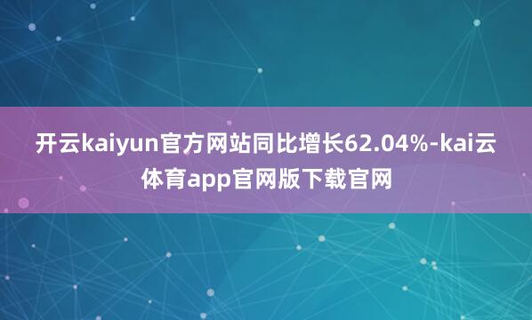 开云kaiyun官方网站同比增长62.04%-kai云体育app官网版下载官网