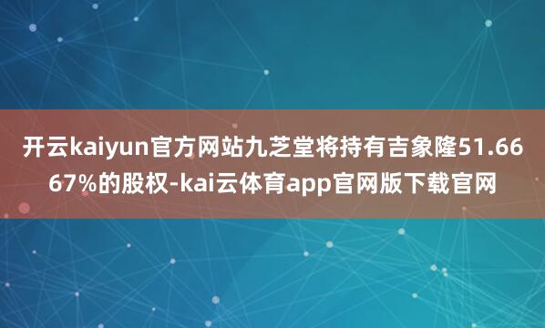 开云kaiyun官方网站九芝堂将持有吉象隆51.6667%的股权-kai云体育app官网版下载官网