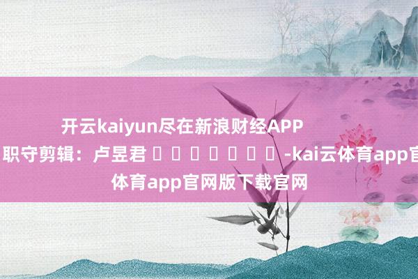 开云kaiyun尽在新浪财经APP            						职守剪辑：卢昱君 							-kai云体育app官网版下载官网