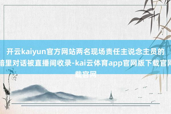 开云kaiyun官方网站两名现场责任主说念主员的暗里对话被直播间收录-kai云体育app官网版下载官网