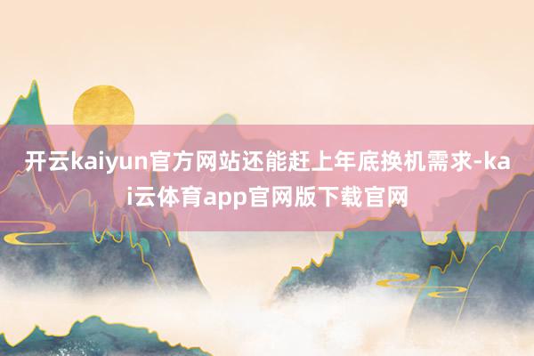 开云kaiyun官方网站还能赶上年底换机需求-kai云体育app官网版下载官网