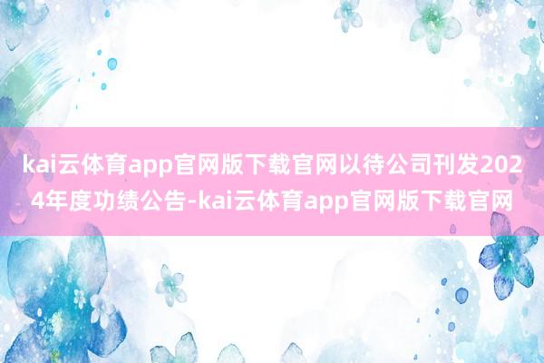 kai云体育app官网版下载官网以待公司刊发2024年度功绩公告-kai云体育app官网版下载官网