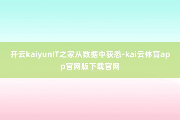 开云kaiyunIT之家从数据中获悉-kai云体育app官网版下载官网