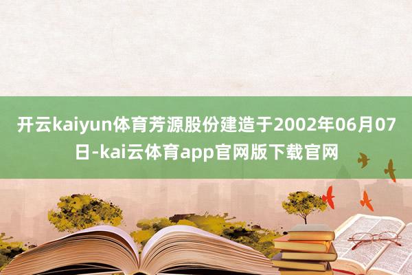开云kaiyun体育芳源股份建造于2002年06月07日-kai云体育app官网版下载官网