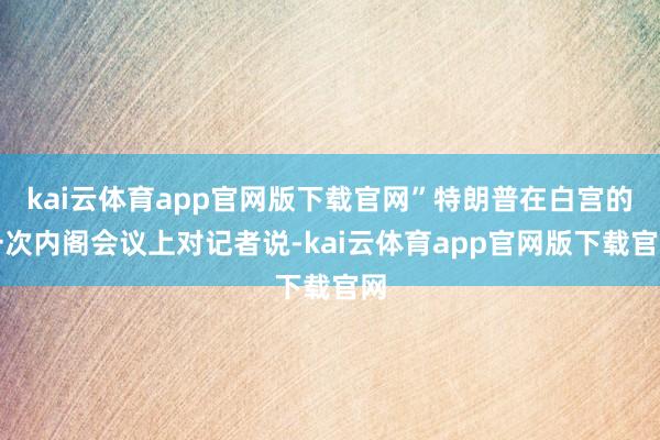 kai云体育app官网版下载官网”特朗普在白宫的一次内阁会议上对记者说-kai云体育app官网版下载官网