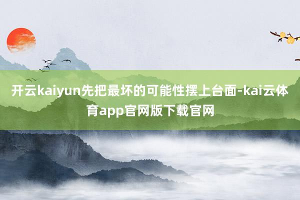 开云kaiyun先把最坏的可能性摆上台面-kai云体育app官网版下载官网