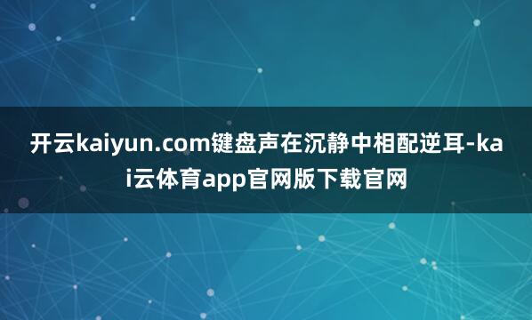 开云kaiyun.com键盘声在沉静中相配逆耳-kai云体育app官网版下载官网