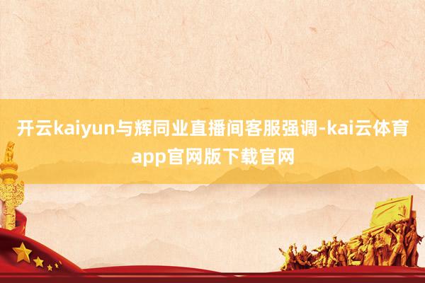 开云kaiyun与辉同业直播间客服强调-kai云体育app官网版下载官网