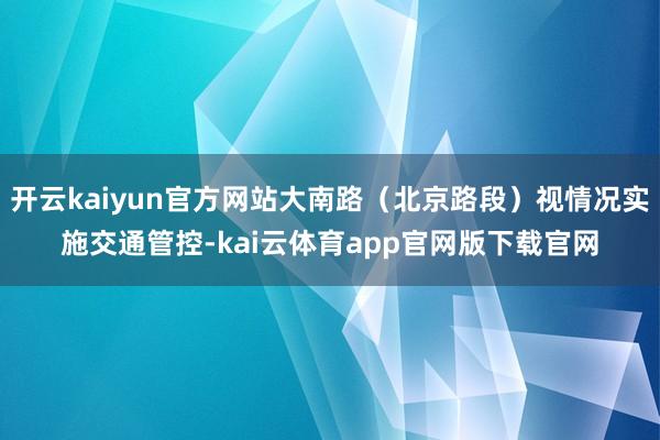 开云kaiyun官方网站大南路（北京路段）视情况实施交通管控-kai云体育app官网版下载官网