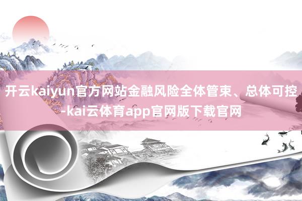 开云kaiyun官方网站金融风险全体管束、总体可控-kai云体育app官网版下载官网